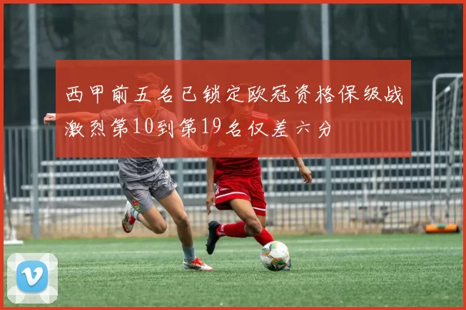 西甲前五名已锁定欧冠资格保级战激烈第10到第19名仅差六分