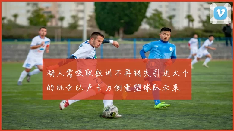 湖人需吸取教训不再错失引进大个的机会以卢卡为例重塑球队未来