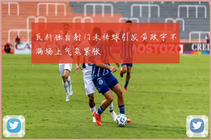 瓦科独自射门未传球引发黄政宇不满场上气氛紧张