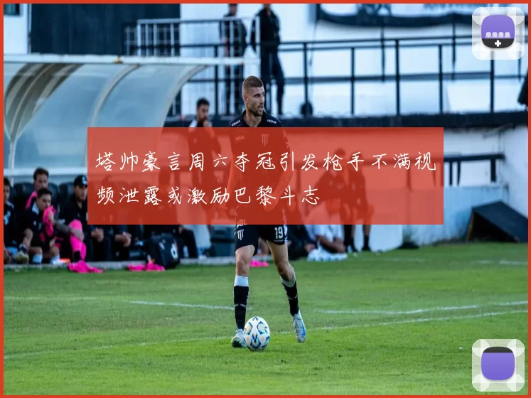 塔帅豪言周六夺冠引发枪手不满视频泄露或激励巴黎斗志