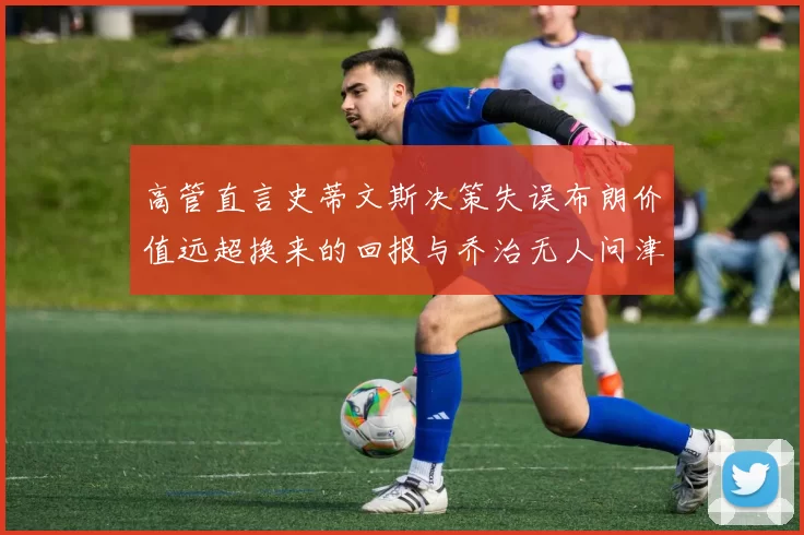 高管直言史蒂文斯决策失误布朗价值远超换来的回报与乔治无人问津
