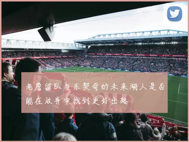 老詹留队与东契奇的未来湖人是否能在放弃中找到更好出路