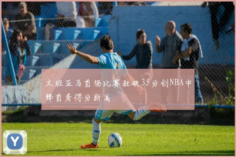 文班亚马首场比赛狂砍35分创NBA中锋首秀得分新高