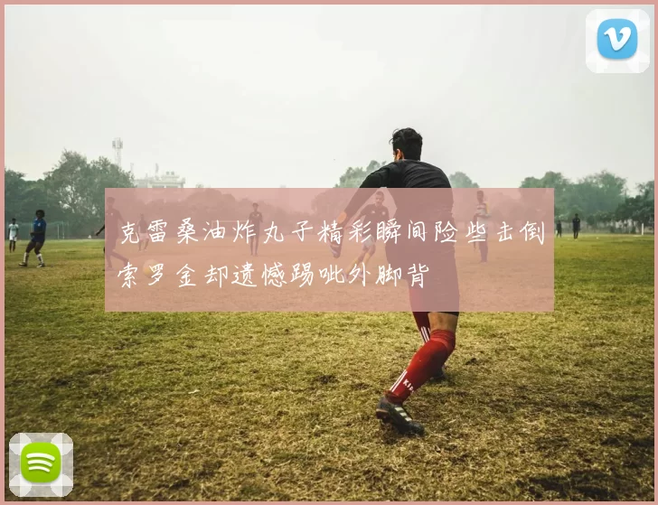 克雷桑油炸丸子精彩瞬间险些击倒索罗金却遗憾踢呲外脚背