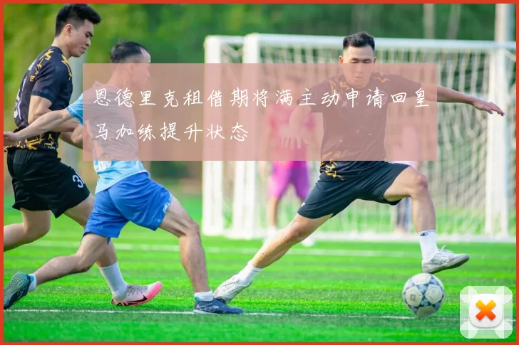 恩德里克租借期将满主动申请回皇马加练提升状态