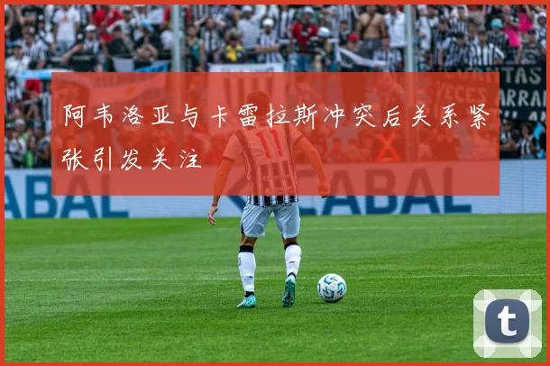 阿韦洛亚与卡雷拉斯冲突后关系紧张引发关注