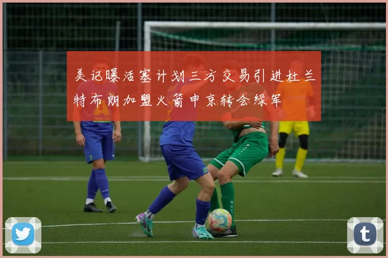 美记曝活塞计划三方交易引进杜兰特布朗加盟火箭申京转会绿军