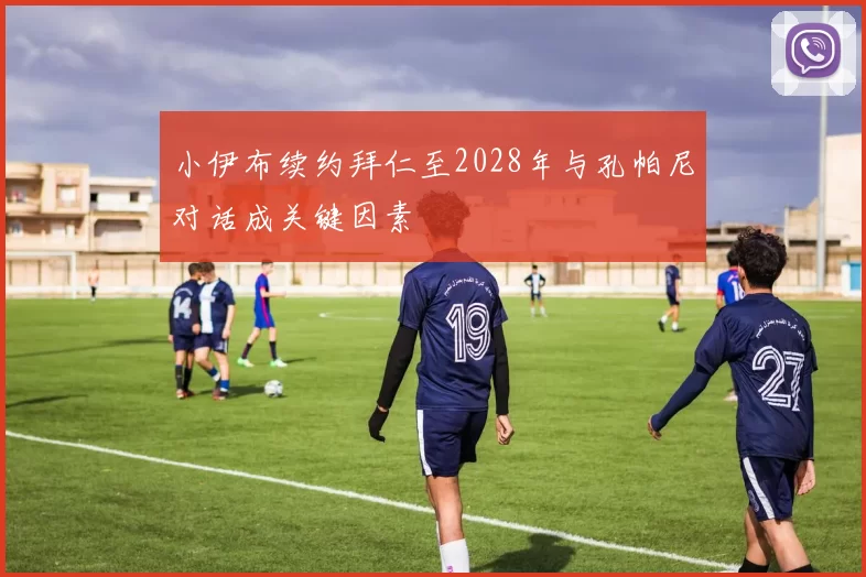 小伊布续约拜仁至2028年与孔帕尼对话成关键因素