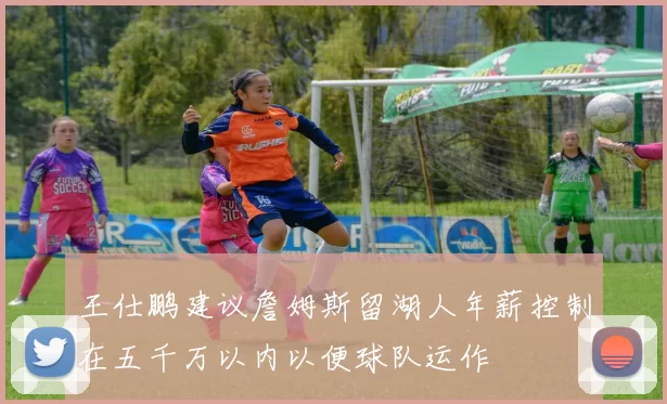 王仕鹏建议詹姆斯留湖人年薪控制在五千万以内以便球队运作