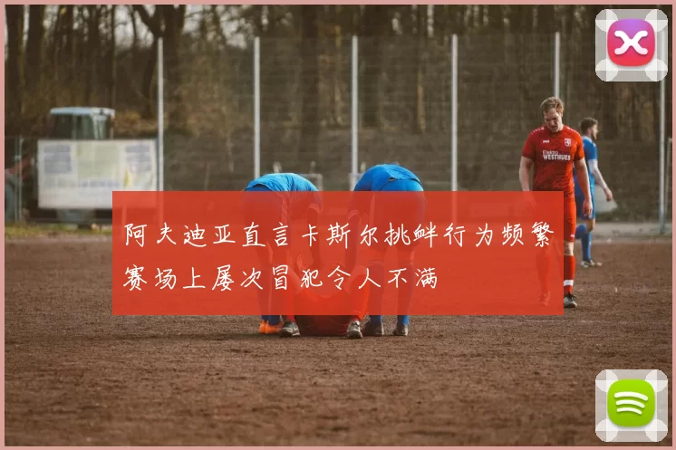 阿夫迪亚直言卡斯尔挑衅行为频繁赛场上屡次冒犯令人不满