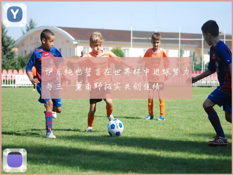 伊东纯也誓言在世界杯中进球努力与三笘薰南野拓实共创佳绩